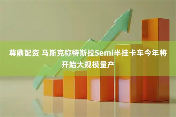 尊鼎配资 马斯克称特斯拉Semi半挂卡车今年将开始大规模量产